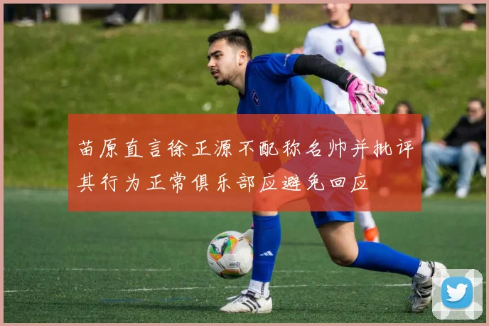 苗原直言徐正源不配称名帅并批评其行为正常俱乐部应避免回应