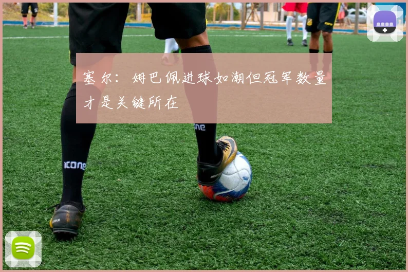 塞尔：姆巴佩进球如潮但冠军数量才是关键所在