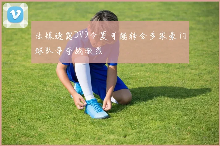 法媒透露DV9今夏可能转会多家豪门球队争夺战激烈