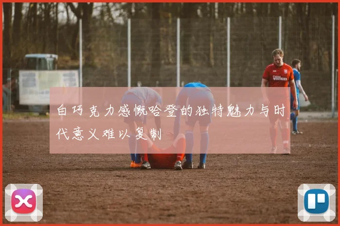 白巧克力感慨哈登的独特魅力与时代意义难以复制