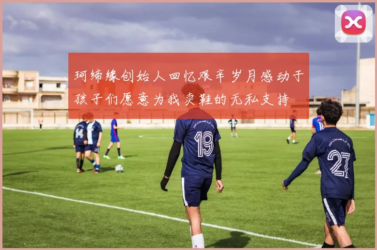 珂缔缘创始人回忆艰辛岁月感动于孩子们愿意为我卖鞋的无私支持