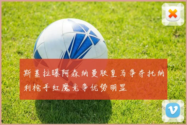 斯基拉曝阿森纳曼联皇马争夺托纳利枪手红魔竞争优势明显
