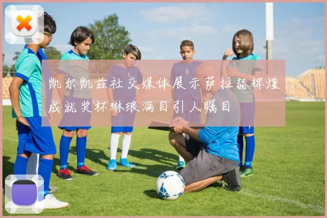 凯尔凯兹社交媒体展示萨拉赫辉煌成就奖杯琳琅满目引人瞩目
