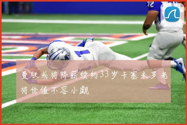 曼联或将降薪续约33岁卡塞米罗老将价值不容小觑