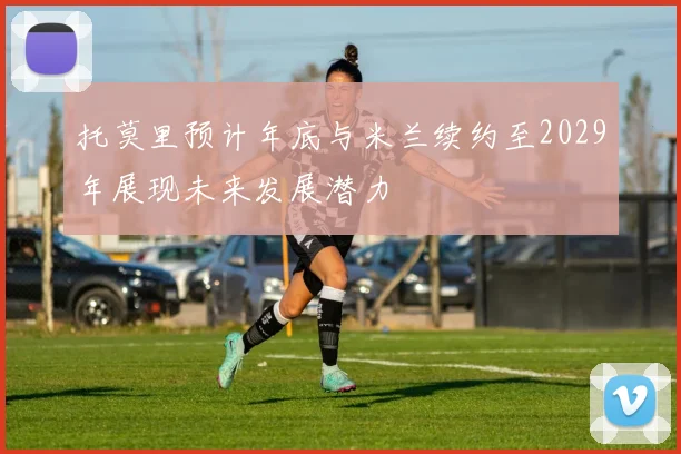 托莫里预计年底与米兰续约至2029年展现未来发展潜力
