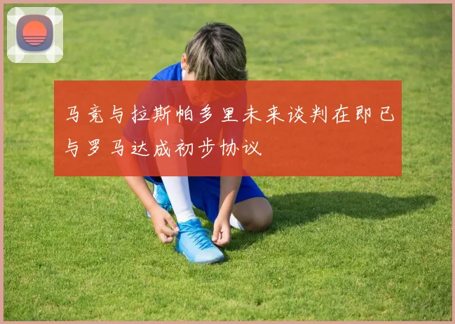 马竞与拉斯帕多里未来谈判在即已与罗马达成初步协议
