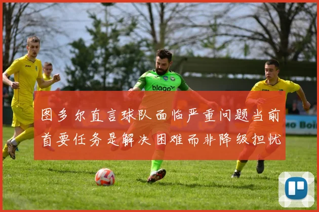 图多尔直言球队面临严重问题当前首要任务是解决困难而非降级担忧