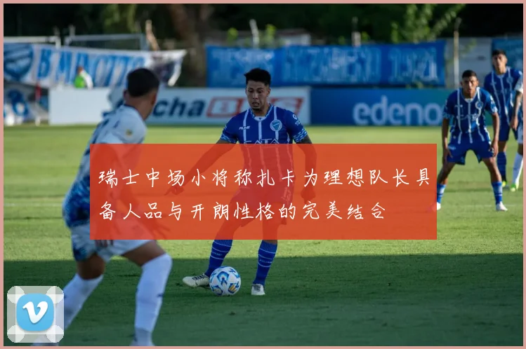 瑞士中场小将称扎卡为理想队长具备人品与开朗性格的完美结合