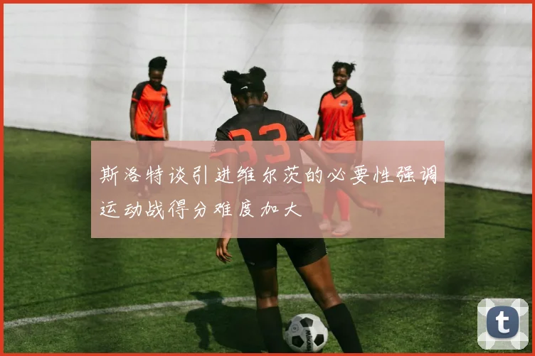 斯洛特谈引进维尔茨的必要性强调运动战得分难度加大