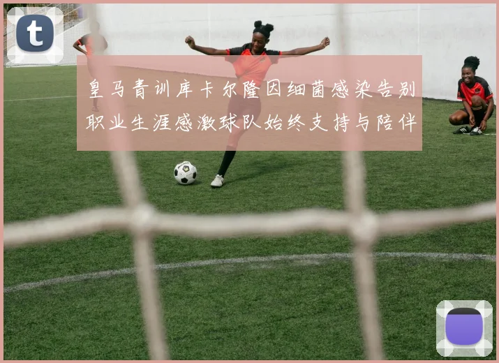 皇马青训库卡尔隆因细菌感染告别职业生涯感激球队始终支持与陪伴