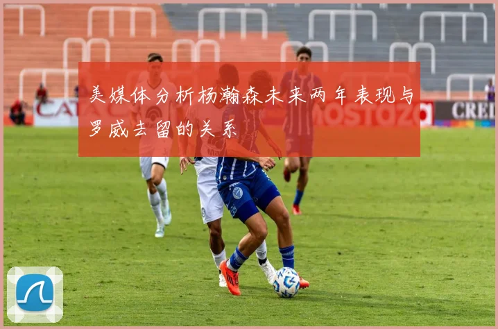 美媒体分析杨瀚森未来两年表现与罗威去留的关系