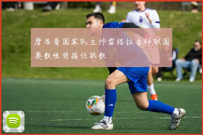摩洛哥国家队主帅雷格拉吉辞职国奥教练将接任执教