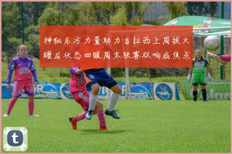神秘东方力量助力吉拉西上周拔火罐后状态回暖周末联赛双响成焦点