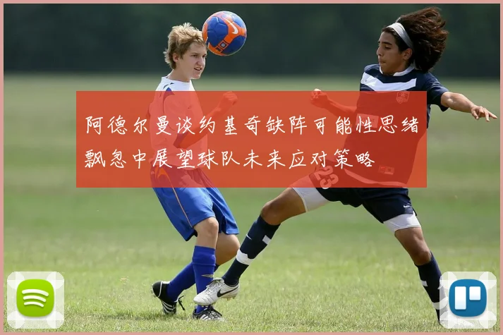 阿德尔曼谈约基奇缺阵可能性思绪飘忽中展望球队未来应对策略