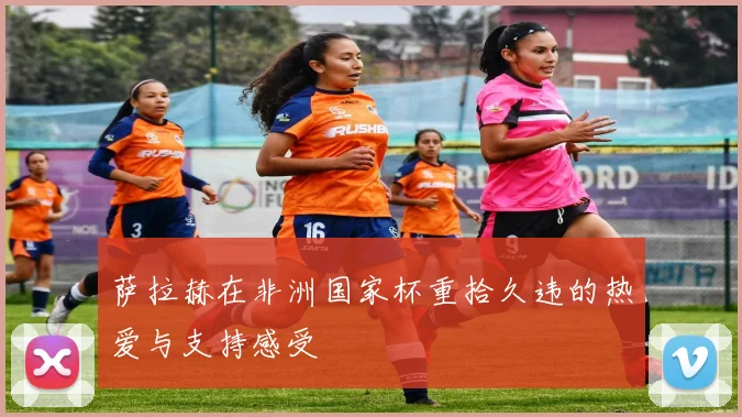 萨拉赫在非洲国家杯重拾久违的热爱与支持感受