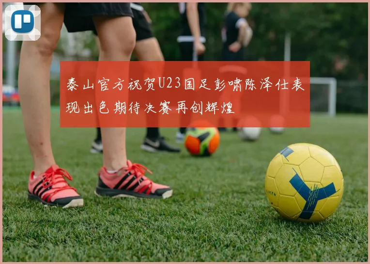 泰山官方祝贺U23国足彭啸陈泽仕表现出色期待决赛再创辉煌