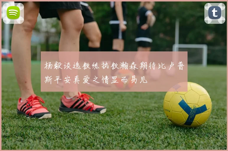 杨毅谈选教练执教瀚森期待比卢普斯平安真爱之情显而易见