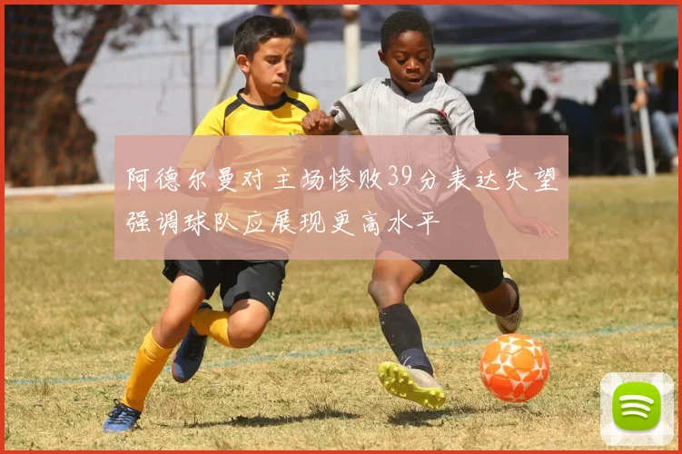 阿德尔曼对主场惨败39分表达失望强调球队应展现更高水平