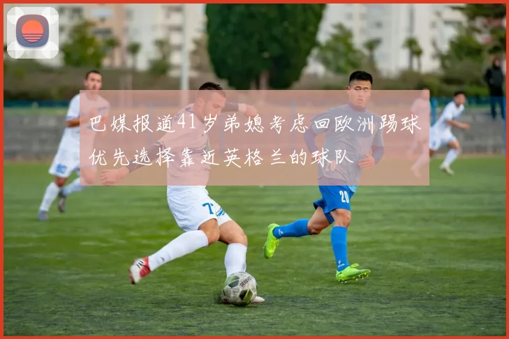 巴媒报道41岁弟媳考虑回欧洲踢球优先选择靠近英格兰的球队
