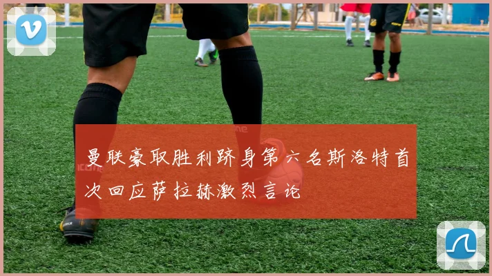 曼联豪取胜利跻身第六名斯洛特首次回应萨拉赫激烈言论