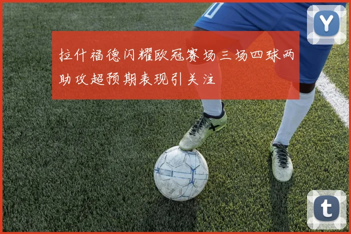 拉什福德闪耀欧冠赛场三场四球两助攻超预期表现引关注