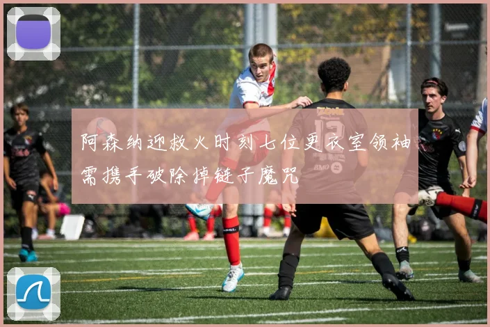 阿森纳迎救火时刻七位更衣室领袖需携手破除掉链子魔咒