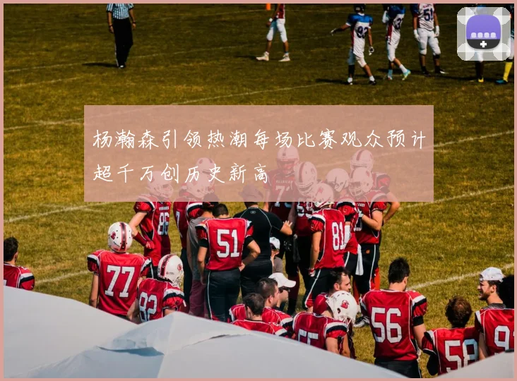 杨瀚森引领热潮每场比赛观众预计超千万创历史新高