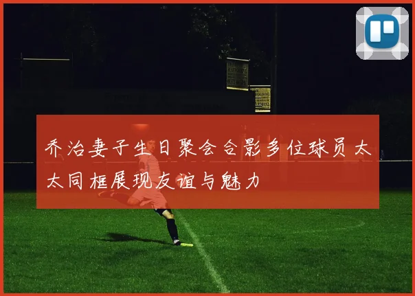 乔治妻子生日聚会合影多位球员太太同框展现友谊与魅力