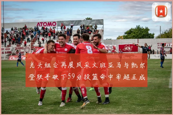 光头组合再展风采文班亚马与凯尔登联手砍下59分投篮命中率超五成
