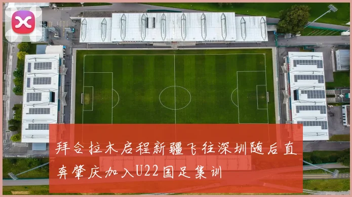 拜合拉木启程新疆飞往深圳随后直奔肇庆加入U22国足集训