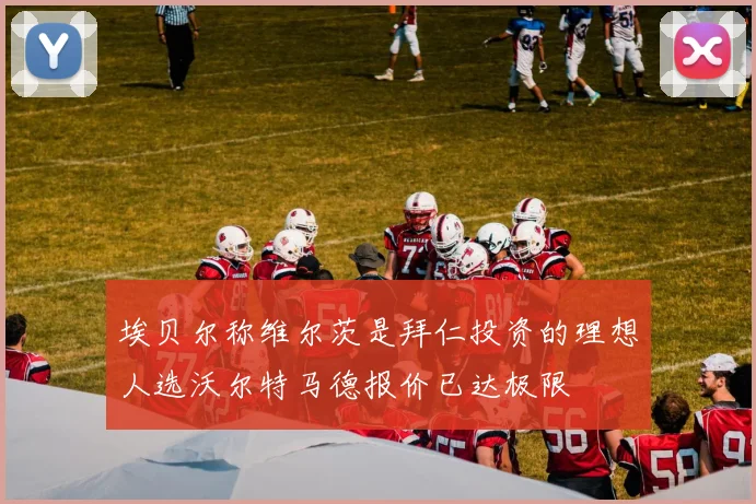 埃贝尔称维尔茨是拜仁投资的理想人选沃尔特马德报价已达极限