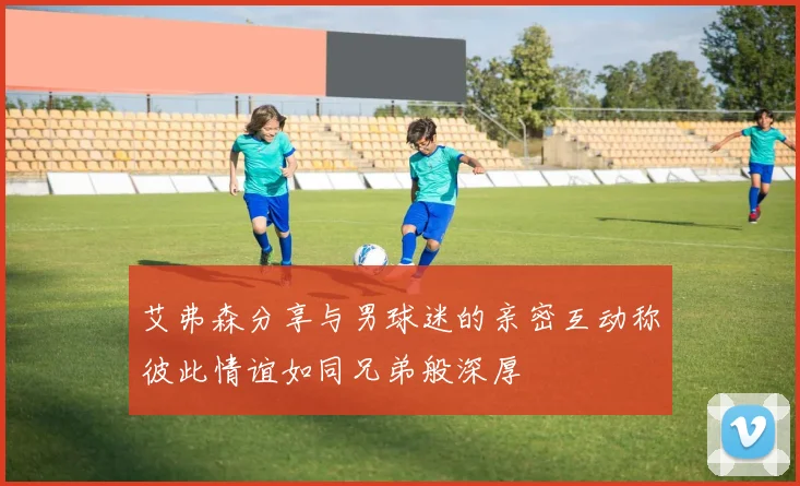 艾弗森分享与男球迷的亲密互动称彼此情谊如同兄弟般深厚
