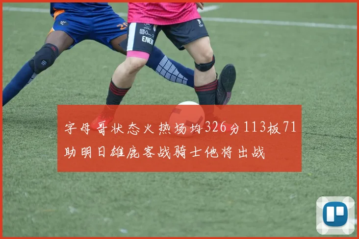 字母哥状态火热场均326分113板71助明日雄鹿客战骑士他将出战