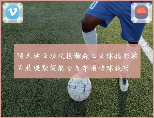 阿夫迪亚助攻杨瀚森三分球精彩瞬间展现默契配合与华丽传球技巧