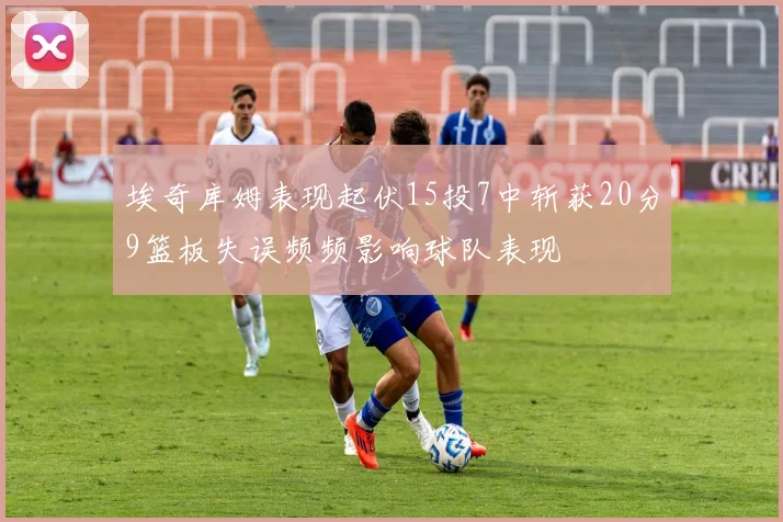 埃奇库姆表现起伏15投7中斩获20分9篮板失误频频影响球队表现
