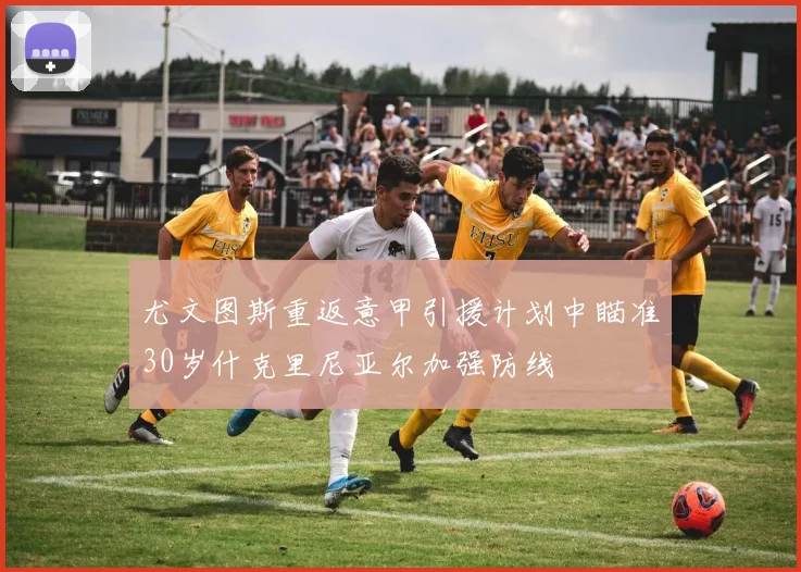 尤文图斯重返意甲引援计划中瞄准30岁什克里尼亚尔加强防线