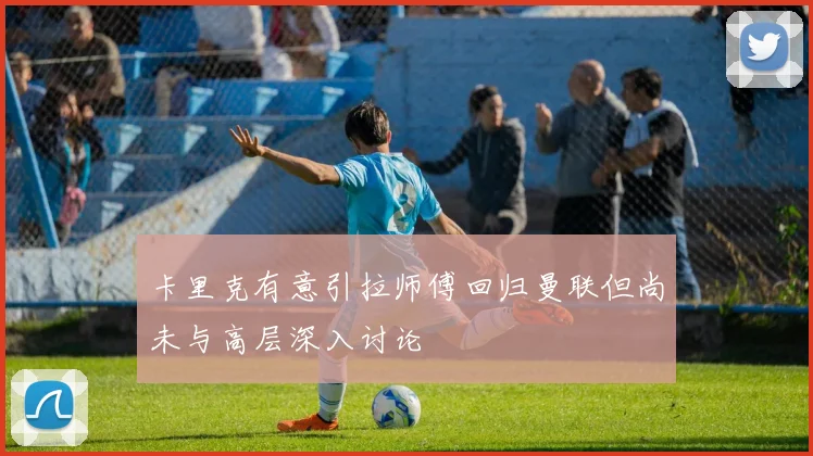 卡里克有意引拉师傅回归曼联但尚未与高层深入讨论