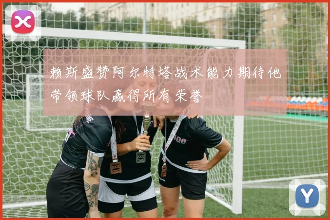 赖斯盛赞阿尔特塔战术能力期待他带领球队赢得所有荣誉