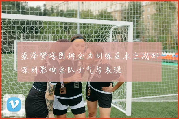豪泽赞塔图姆全力训练虽未出战却深刻影响全队士气与表现