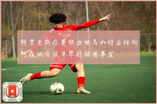 阿贾克斯在曼联拒绝乌加特后转向阿森纳洽谈津琴科租借事宜