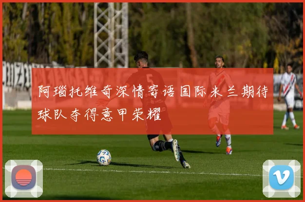 阿瑙托维奇深情寄语国际米兰期待球队夺得意甲荣耀